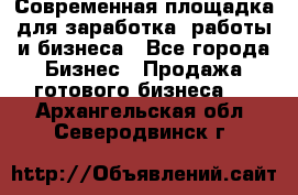 Современная площадка для заработка, работы и бизнеса - Все города Бизнес » Продажа готового бизнеса   . Архангельская обл.,Северодвинск г.